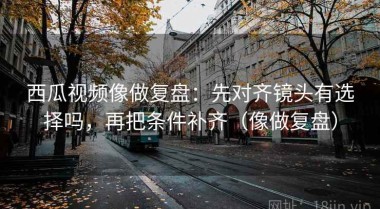 西瓜视频像做复盘：先对齐镜头有选择吗，再把条件补齐（像做复盘）