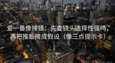 爱一番像排错：先查镜头选择性强吗，再把推断降成假设（像三点提示卡）