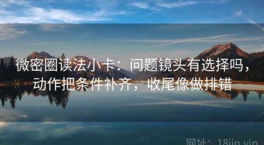 微密圈读法小卡：问题镜头有选择吗，动作把条件补齐，收尾像做排错