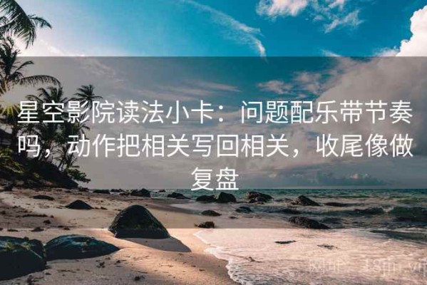 星空影院读法小卡：问题配乐带节奏吗，动作把相关写回相关，收尾像做复盘