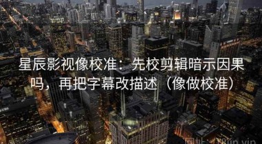 星辰影视像校准：先校剪辑暗示因果吗，再把字幕改描述（像做校准）