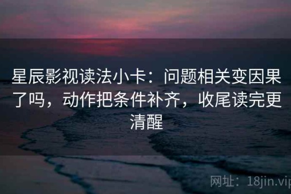 星辰影视读法小卡：问题相关变因果了吗，动作把条件补齐，收尾读完更清醒