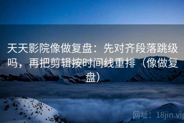 天天影院像做复盘：先对齐段落跳级吗，再把剪辑按时间线重排（像做复盘）