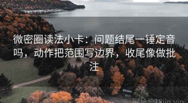 微密圈读法小卡：问题结尾一锤定音吗，动作把范围写边界，收尾像做批注