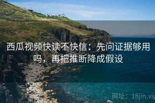 西瓜视频快读不快信：先问证据够用吗，再把推断降成假设
