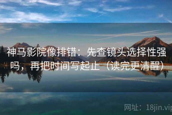 神马影院像排错：先查镜头选择性强吗，再把时间写起止（读完更清醒）