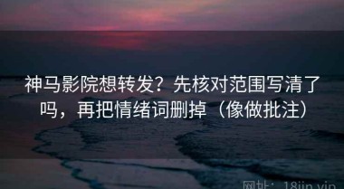 神马影院想转发？先核对范围写清了吗，再把情绪词删掉（像做批注）