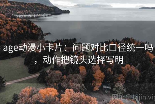 age动漫小卡片：问题对比口径统一吗，动作把镜头选择写明