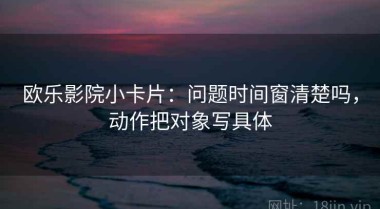 欧乐影院小卡片：问题时间窗清楚吗，动作把对象写具体