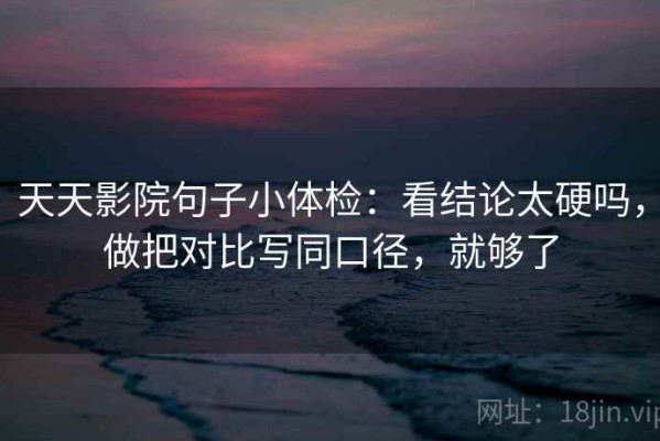 天天影院句子小体检：看结论太硬吗，做把对比写同口径，就够了