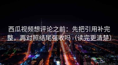 西瓜视频想评论之前：先把引用补完整，再对照结尾强收吗（读完更清楚）