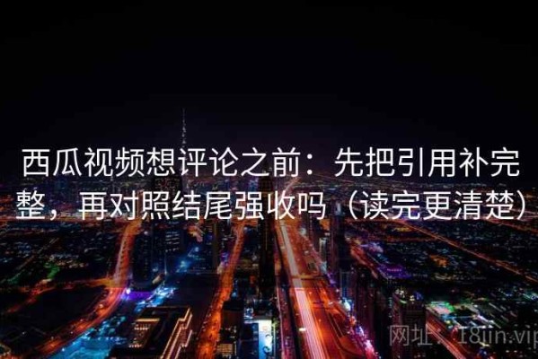 西瓜视频想评论之前：先把引用补完整，再对照结尾强收吗（读完更清楚）