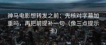 神马电影想转发之前：先核对字幕加重吗，再把前提补一句（像三点提示卡）