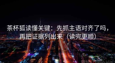 茶杯狐读懂关键：先抓主语对齐了吗，再把证据列出来（读完更顺）