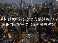 茶杯狐像排错：先查段落越级了吗，再把口径写一句（像做旁白校对）