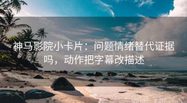 神马影院小卡片：问题情绪替代证据吗，动作把字幕改描述