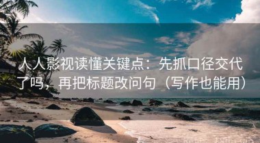 人人影视读懂关键点：先抓口径交代了吗，再把标题改问句（写作也能用）