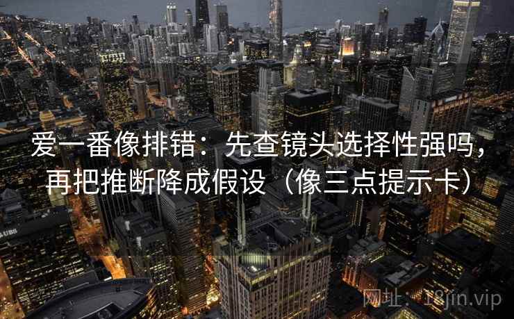 爱一番像排错：先查镜头选择性强吗，再把推断降成假设（像三点提示卡）