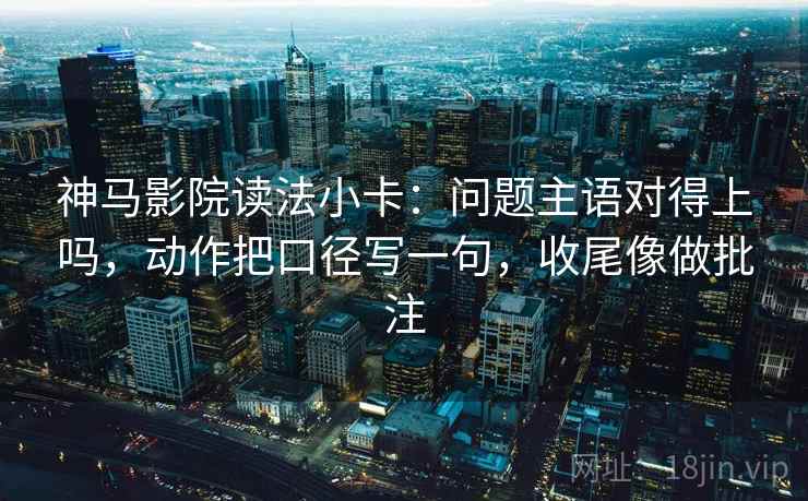 神马影院读法小卡：问题主语对得上吗，动作把口径写一句，收尾像做批注