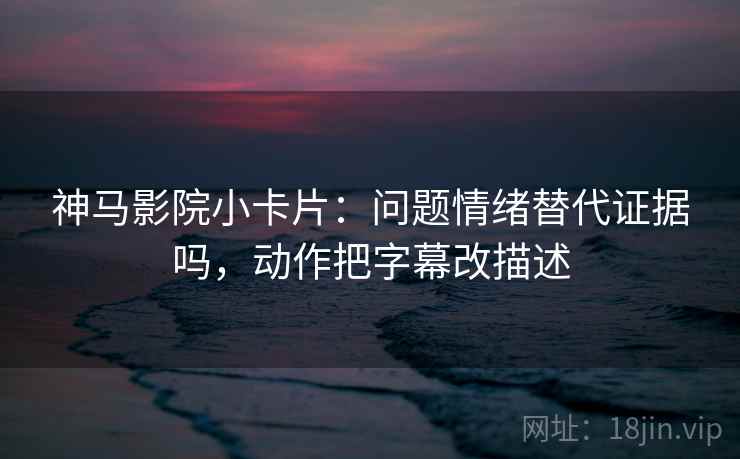 神马影院小卡片：问题情绪替代证据吗，动作把字幕改描述