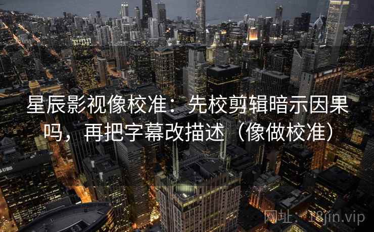 星辰影视像校准：先校剪辑暗示因果吗，再把字幕改描述（像做校准）