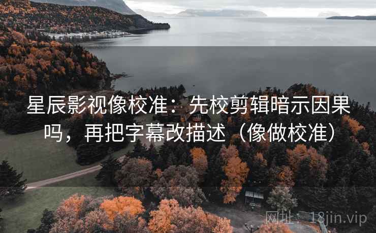星辰影视像校准：先校剪辑暗示因果吗，再把字幕改描述（像做校准）