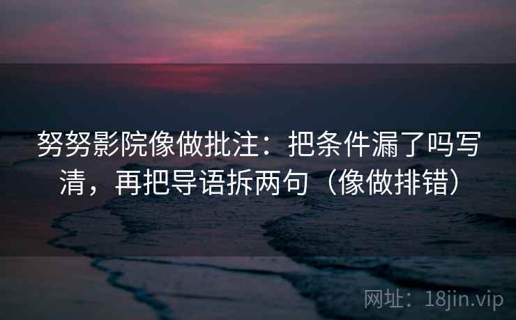 努努影院像做批注：把条件漏了吗写清，再把导语拆两句（像做排错）