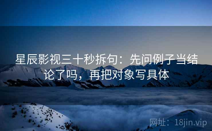 星辰影视三十秒拆句：先问例子当结论了吗，再把对象写具体