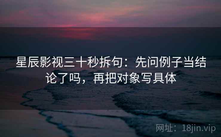 星辰影视三十秒拆句：先问例子当结论了吗，再把对象写具体