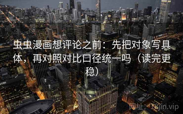 虫虫漫画想评论之前：先把对象写具体，再对照对比口径统一吗（读完更稳）