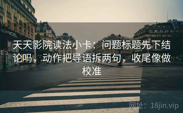 天天影院读法小卡：问题标题先下结论吗，动作把导语拆两句，收尾像做校准