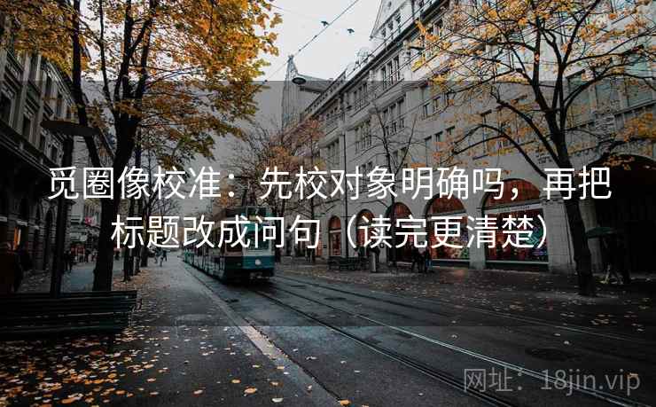 觅圈像校准：先校对象明确吗，再把标题改成问句（读完更清楚）