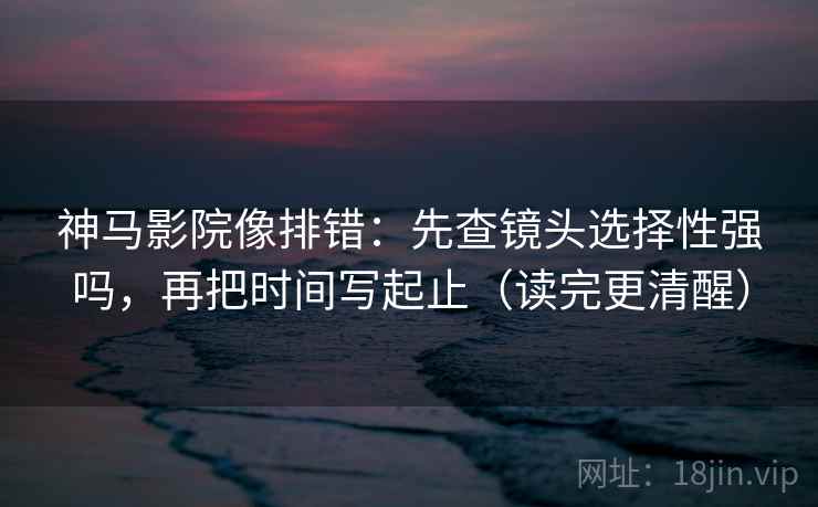 神马影院像排错：先查镜头选择性强吗，再把时间写起止（读完更清醒）