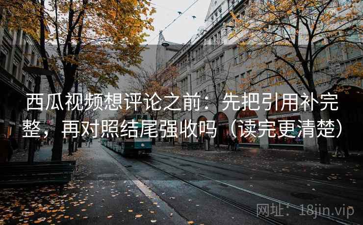 西瓜视频想评论之前：先把引用补完整，再对照结尾强收吗（读完更清楚）