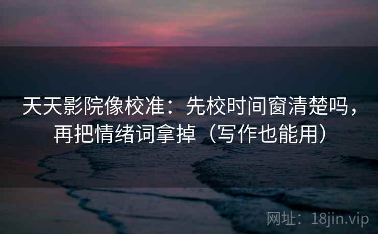 天天影院像校准：先校时间窗清楚吗，再把情绪词拿掉（写作也能用）