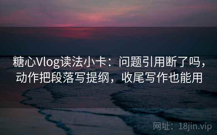 糖心Vlog读法小卡：问题引用断了吗，动作把段落写提纲，收尾写作也能用