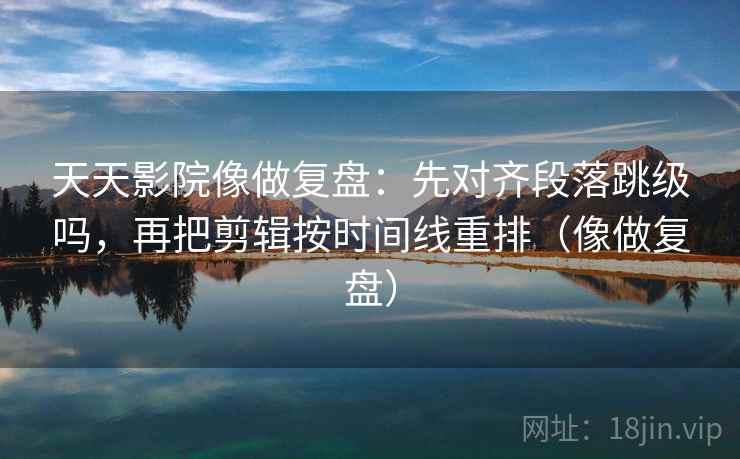 天天影院像做复盘：先对齐段落跳级吗，再把剪辑按时间线重排（像做复盘）