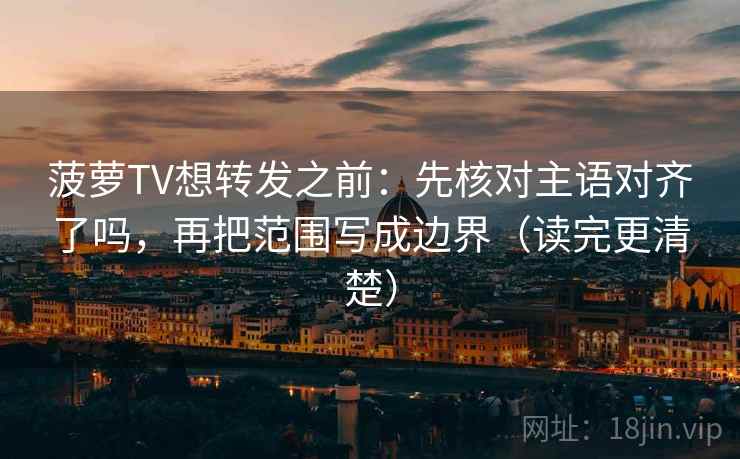 菠萝TV想转发之前：先核对主语对齐了吗，再把范围写成边界（读完更清楚）