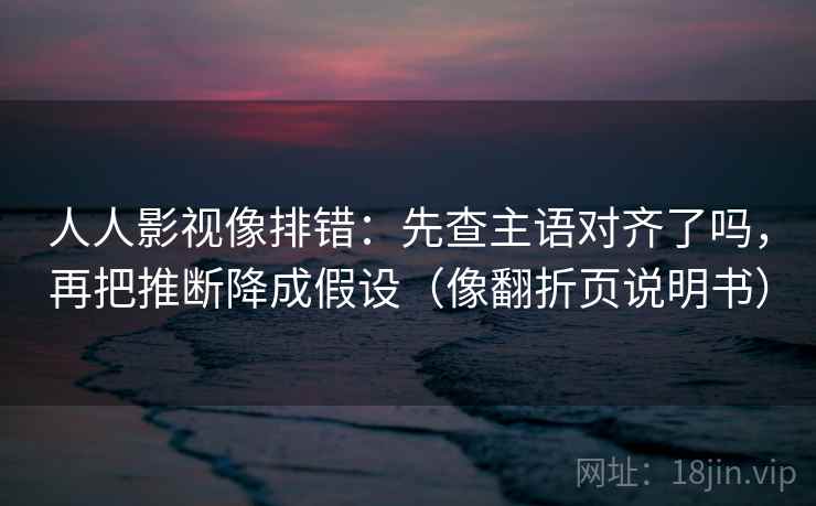 人人影视像排错：先查主语对齐了吗，再把推断降成假设（像翻折页说明书）
