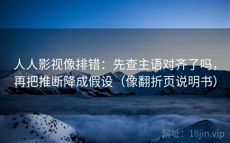 人人影视像排错：先查主语对齐了吗，再把推断降成假设（像翻折页说明书）