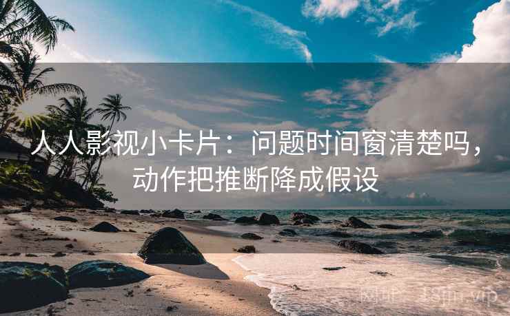人人影视小卡片：问题时间窗清楚吗，动作把推断降成假设