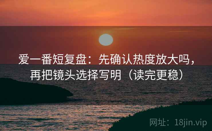 爱一番短复盘：先确认热度放大吗，再把镜头选择写明（读完更稳）