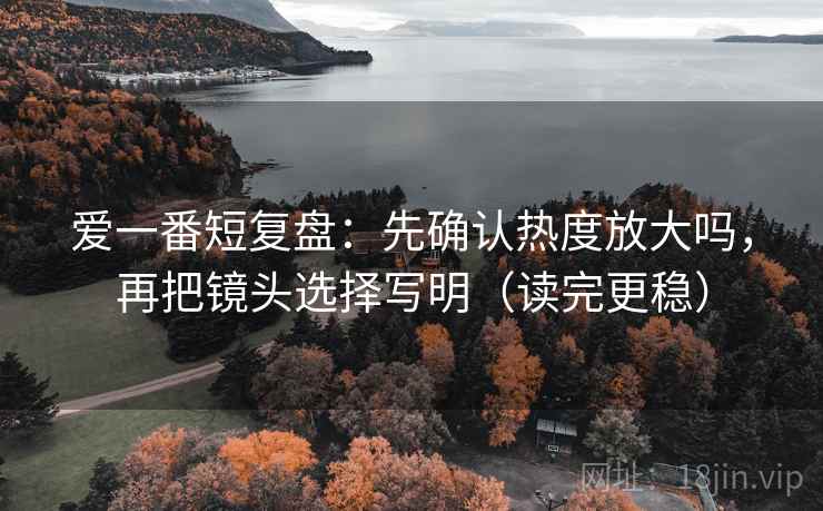 爱一番短复盘：先确认热度放大吗，再把镜头选择写明（读完更稳）