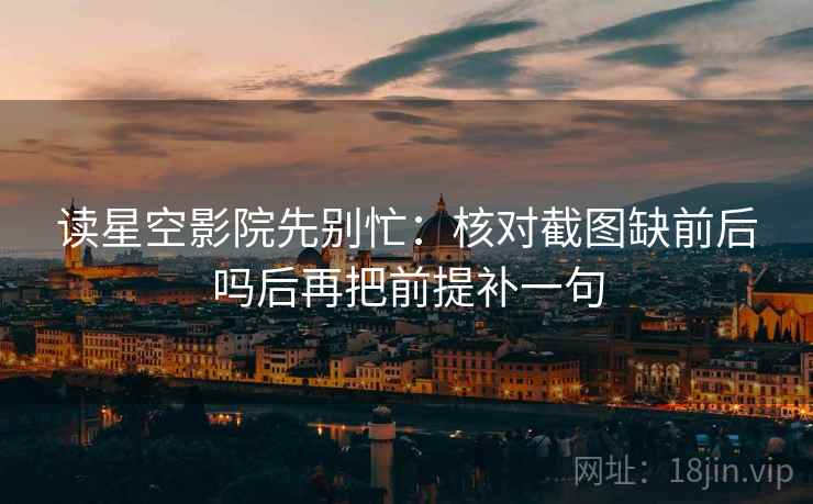 读星空影院先别忙：核对截图缺前后吗后再把前提补一句