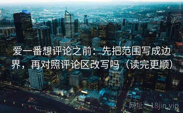 爱一番想评论之前：先把范围写成边界，再对照评论区改写吗（读完更顺）