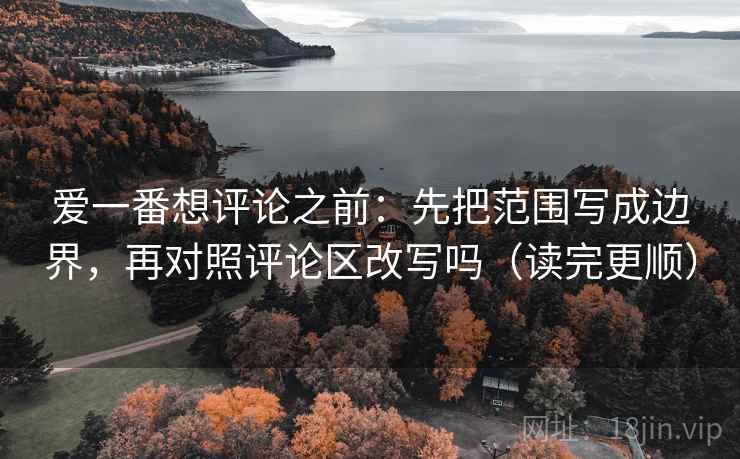 爱一番想评论之前：先把范围写成边界，再对照评论区改写吗（读完更顺）