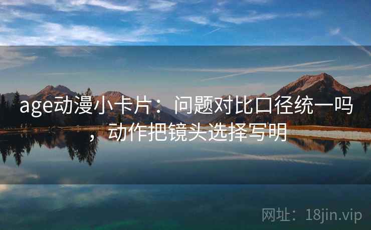 age动漫小卡片：问题对比口径统一吗，动作把镜头选择写明