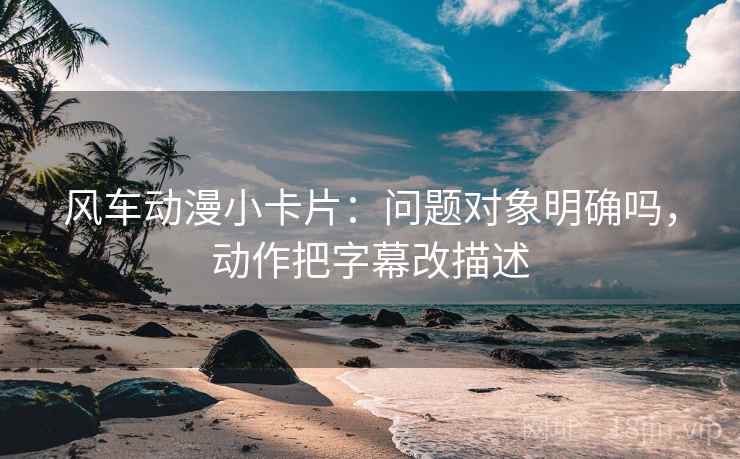 风车动漫小卡片：问题对象明确吗，动作把字幕改描述