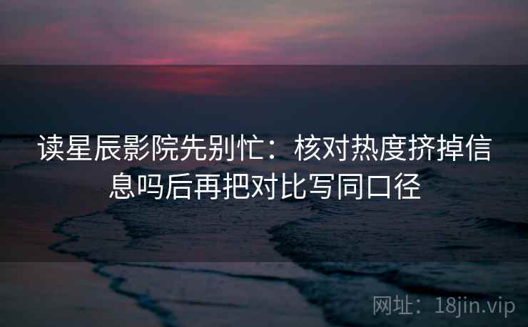 读星辰影院先别忙：核对热度挤掉信息吗后再把对比写同口径