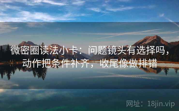 微密圈读法小卡：问题镜头有选择吗，动作把条件补齐，收尾像做排错